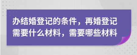 辦結婚登記的條件，再婚登記需要什么材料，需要哪些材料