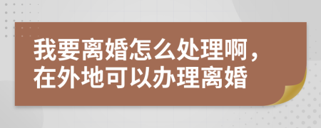 我要離婚怎么處理啊，在外地可以辦理離婚