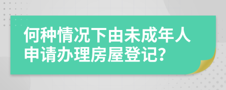 何種情況下由未成年人申請辦理房屋登記？