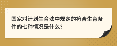 國(guó)家對(duì)計(jì)劃生育法中規(guī)定的符合生育條件的七種情況是什么？