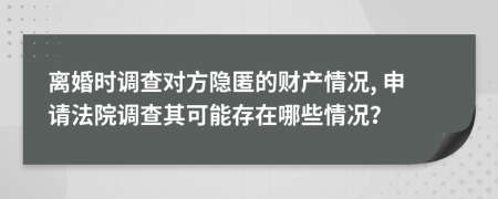 離婚時(shí)調(diào)查對(duì)方隱匿的財(cái)產(chǎn)情況, 申請(qǐng)法院調(diào)查其可能存在哪些情況？