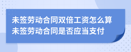未簽勞動(dòng)合同雙倍工資怎么算未簽勞動(dòng)合同是否應(yīng)當(dāng)支付
