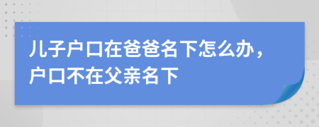 兒子戶口在爸爸名下怎么辦，戶口不在父親名下