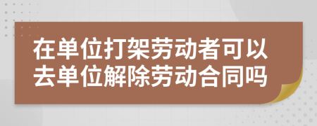 在單位打架勞動者可以去單位解除勞動合同嗎