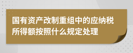 國(guó)有資產(chǎn)改制重組中的應(yīng)納稅所得額按照什么規(guī)定處理