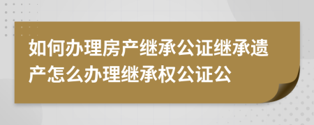如何辦理房產(chǎn)繼承公證繼承遺產(chǎn)怎么辦理繼承權(quán)公證公