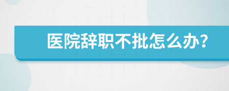 醫(yī)院辭職不批怎么辦？