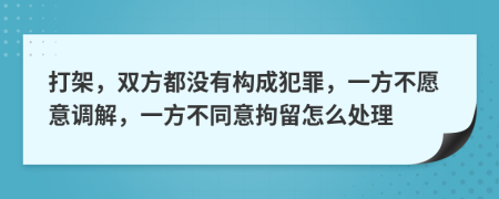 打架，雙方都沒有構(gòu)成犯罪，一方不愿意調(diào)解，一方不同意拘留怎么處理