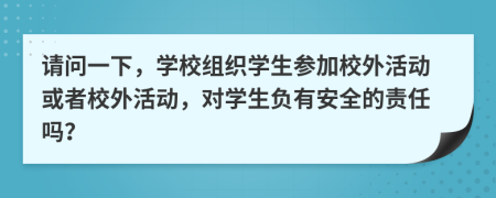 請(qǐng)問(wèn)一下，學(xué)校組織學(xué)生參加校外活動(dòng)或者校外活動(dòng)，對(duì)學(xué)生負(fù)有安全的責(zé)任嗎？
