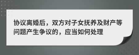 協(xié)議離婚后，雙方對(duì)子女撫養(yǎng)及財(cái)產(chǎn)等問題產(chǎn)生爭(zhēng)議的，應(yīng)當(dāng)如何處理