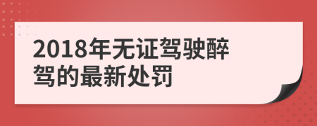 2018年無(wú)證駕駛醉駕的最新處罰