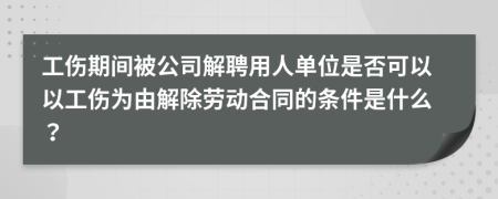 工傷期間被公司解聘用人單位是否可以以工傷為由解除勞動合同的條件是什么？