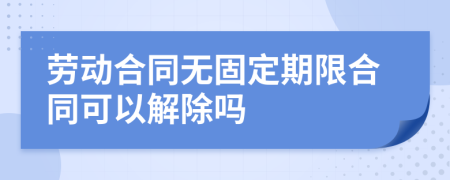 勞動合同無固定期限合同可以解除嗎