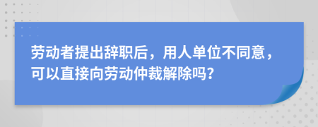 勞動(dòng)者提出辭職后，用人單位不同意，可以直接向勞動(dòng)仲裁解除嗎？