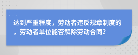 達到嚴重程度，勞動者違反規(guī)章制度的，勞動者單位能否解除勞動合同？