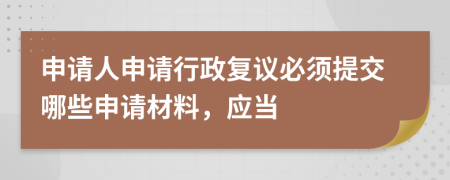 申請人申請行政復(fù)議必須提交哪些申請材料，應(yīng)當(dāng)