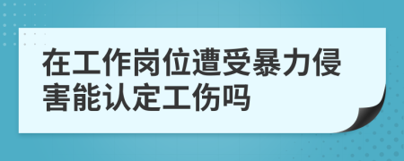 在工作崗位遭受暴力侵害能認定工傷嗎