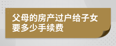 父母的房產(chǎn)過戶給子女要多少手續(xù)費