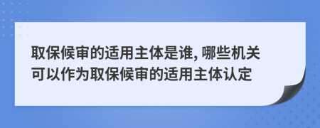 取保候?qū)彽倪m用主體是誰(shuí), 哪些機(jī)關(guān)可以作為取保候?qū)彽倪m用主體認(rèn)定