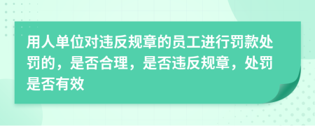 用人單位對(duì)違反規(guī)章的員工進(jìn)行罰款處罰的，是否合理，是否違反規(guī)章，處罰是否有效