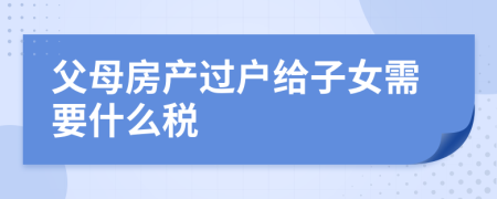 父母房產(chǎn)過戶給子女需要什么稅