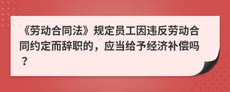 《勞動合同法》規(guī)定員工因違反勞動合同約定而辭職的，應(yīng)當(dāng)給予經(jīng)濟(jì)補(bǔ)償嗎？