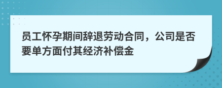 員工懷孕期間辭退勞動(dòng)合同，公司是否要單方面付其經(jīng)濟(jì)補(bǔ)償金