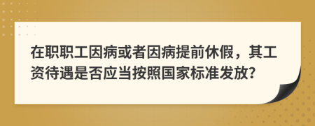 在職職工因病或者因病提前休假，其工資待遇是否應(yīng)當(dāng)按照國家標(biāo)準(zhǔn)發(fā)放？