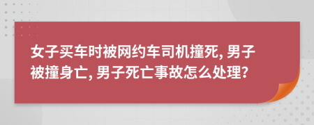 女子買車時被網(wǎng)約車司機撞死, 男子被撞身亡, 男子死亡事故怎么處理？