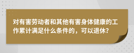 對(duì)有害勞動(dòng)者和其他有害身體健康的工作累計(jì)滿足什么條件的，可以退休？