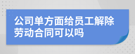 公司單方面給員工解除勞動合同可以嗎