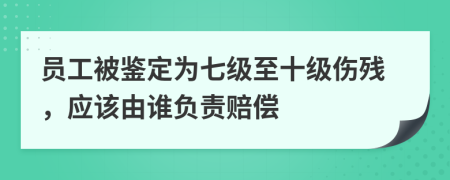員工被鑒定為七級至十級傷殘，應(yīng)該由誰負(fù)責(zé)賠償