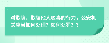 對欺騙、欺騙他人吸毒的行為，公安機(jī)關(guān)應(yīng)當(dāng)如何處理？如何處罰？？