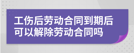 工傷后勞動合同到期后可以解除勞動合同嗎