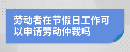 勞動者在節(jié)假日工作可以申請勞動仲裁嗎