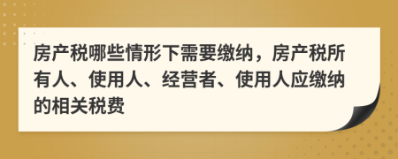 房產(chǎn)稅哪些情形下需要繳納，房產(chǎn)稅所有人、使用人、經(jīng)營者、使用人應繳納的相關稅費