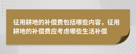 征用耕地的補償費包括哪些內容，征用耕地的補償費應考慮哪些生活補償