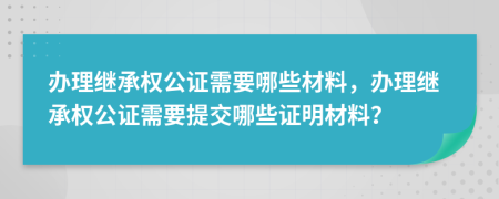 辦理繼承權(quán)公證需要哪些材料，辦理繼承權(quán)公證需要提交哪些證明材料？