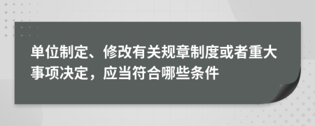 單位制定、修改有關(guān)規(guī)章制度或者重大事項(xiàng)決定，應(yīng)當(dāng)符合哪些條件