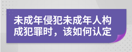 未成年侵犯未成年人構(gòu)成犯罪時(shí)，該如何認(rèn)定