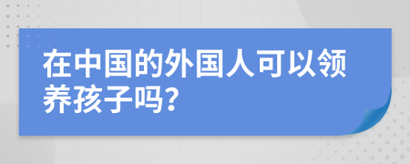在中國的外國人可以領養(yǎng)孩子嗎？
