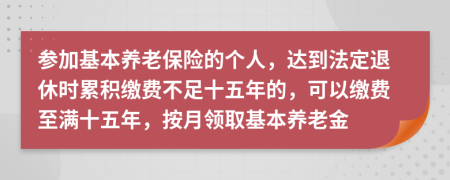 參加基本養(yǎng)老保險(xiǎn)的個(gè)人，達(dá)到法定退休時(shí)累積繳費(fèi)不足十五年的，可以繳費(fèi)至滿十五年，按月領(lǐng)取基本養(yǎng)老金