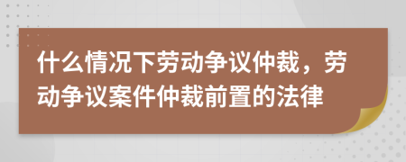什么情況下勞動爭議仲裁，勞動爭議案件仲裁前置的法律