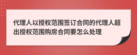 代理人以授權(quán)范圍簽訂合同的代理人超出授權(quán)范圍購(gòu)房合同要怎么處理