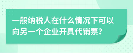一般納稅人在什么情況下可以向另一個(gè)企業(yè)開(kāi)具代銷票？