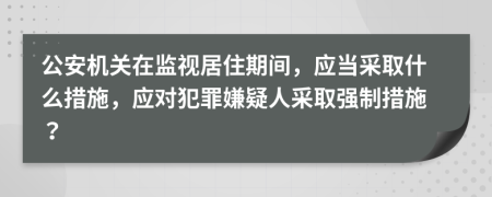 公安機(jī)關(guān)在監(jiān)視居住期間，應(yīng)當(dāng)采取什么措施，應(yīng)對犯罪嫌疑人采取強(qiáng)制措施？