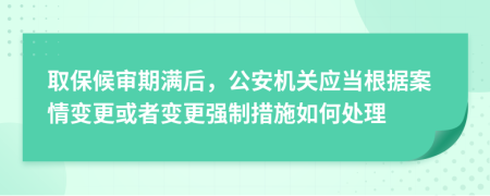 取保候審期滿后，公安機關應當根據案情變更或者變更強制措施如何處理
