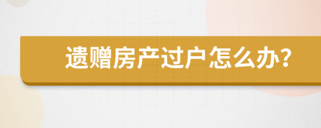 遺贈(zèng)房產(chǎn)過戶怎么辦？