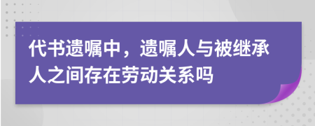 代書遺囑中，遺囑人與被繼承人之間存在勞動(dòng)關(guān)系嗎
