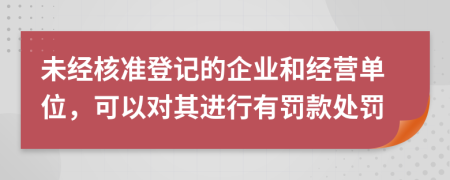 未經(jīng)核準登記的企業(yè)和經(jīng)營單位，可以對其進行有罰款處罰